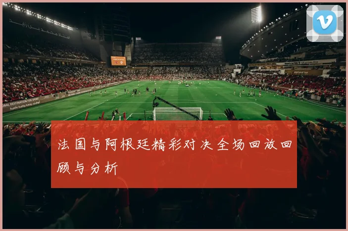 法国与阿根廷精彩对决全场回放回顾与分析