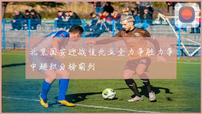 北京国安迎战佳兆业全力争胜力争中超积分榜前列