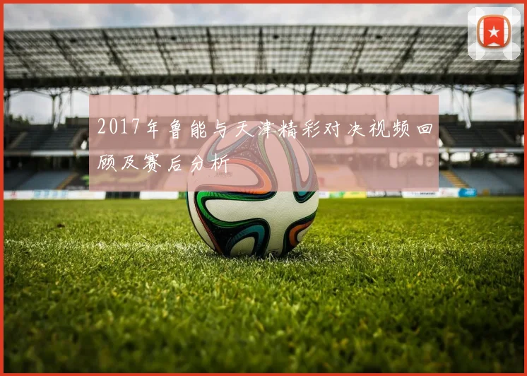 2017年鲁能与天津精彩对决视频回顾及赛后分析
