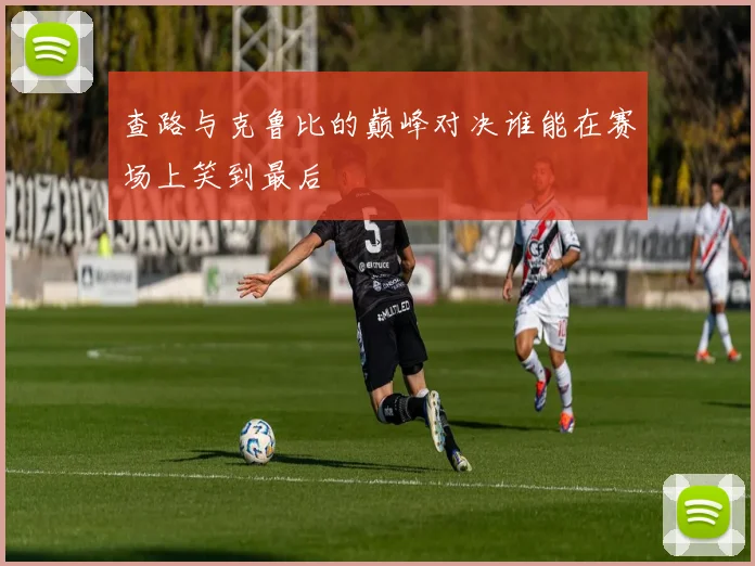 查路与克鲁比的巅峰对决谁能在赛场上笑到最后