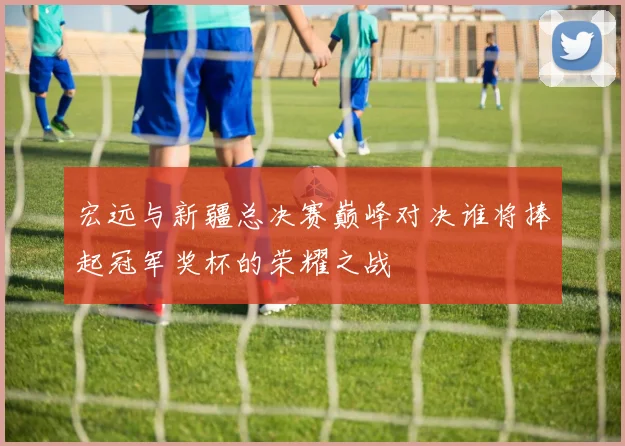 宏远与新疆总决赛巅峰对决谁将捧起冠军奖杯的荣耀之战
