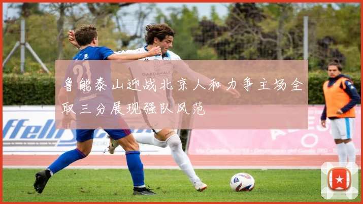 鲁能泰山迎战北京人和力争主场全取三分展现强队风范