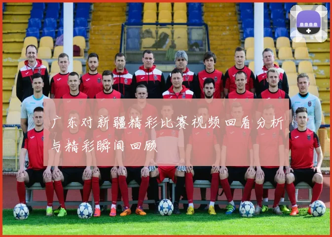 广东对新疆精彩比赛视频回看分析与精彩瞬间回顾