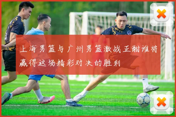 上海男篮与广州男篮激战正酣谁将赢得这场精彩对决的胜利