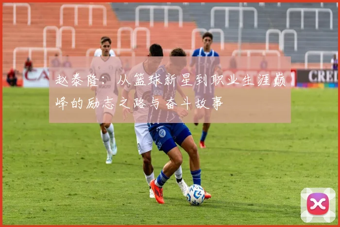 赵泰隆：从篮球新星到职业生涯巅峰的励志之路与奋斗故事
