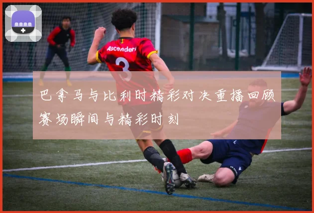 巴拿马与比利时精彩对决重播回顾赛场瞬间与精彩时刻