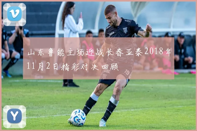 山东鲁能主场迎战长春亚泰2018年11月2日精彩对决回顾