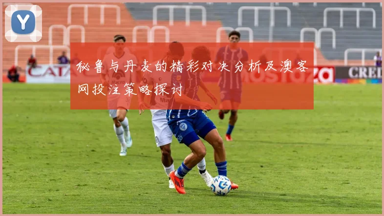 秘鲁与丹麦的精彩对决分析及澳客网投注策略探讨