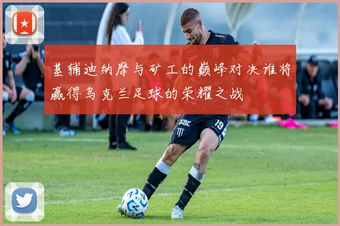 基辅迪纳摩与矿工的巅峰对决谁将赢得乌克兰足球的荣耀之战