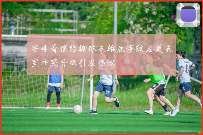 字母哥愤怒撕球衣雄鹿惨败后更衣室冲突升级引发热议