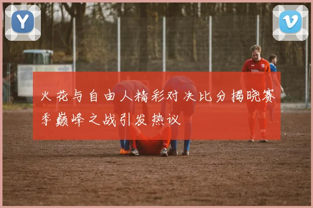 火花与自由人精彩对决比分揭晓赛季巅峰之战引发热议