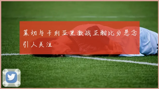 莱切与卡利亚里激战正酣比分悬念引人关注