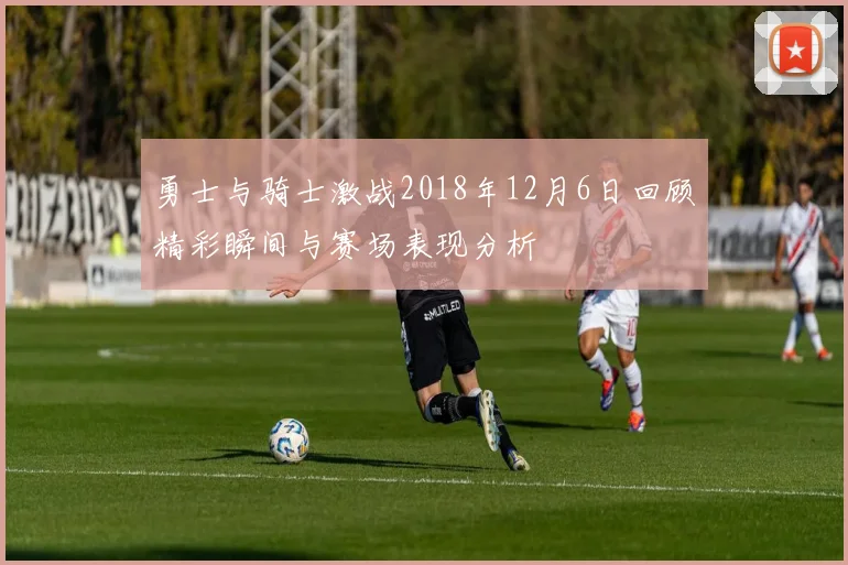 勇士与骑士激战2018年12月6日回顾精彩瞬间与赛场表现分析