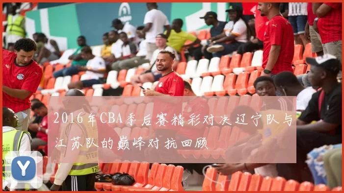 2016年CBA季后赛精彩对决辽宁队与江苏队的巅峰对抗回顾