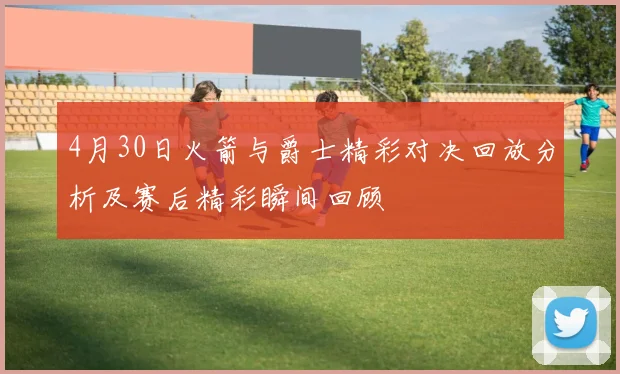 4月30日火箭与爵士精彩对决回放分析及赛后精彩瞬间回顾