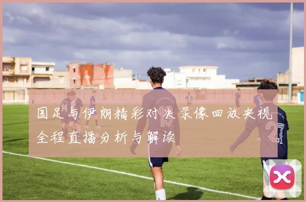 国足与伊朗精彩对决录像回放央视全程直播分析与解读