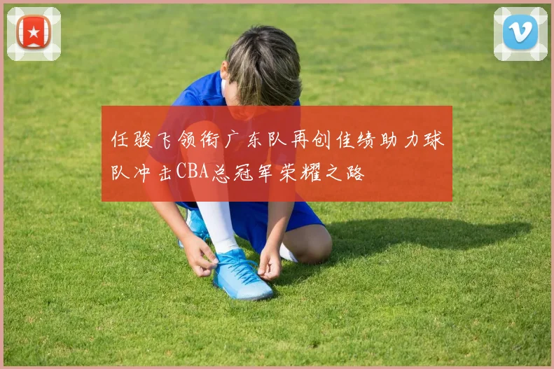 任骏飞领衔广东队再创佳绩助力球队冲击CBA总冠军荣耀之路