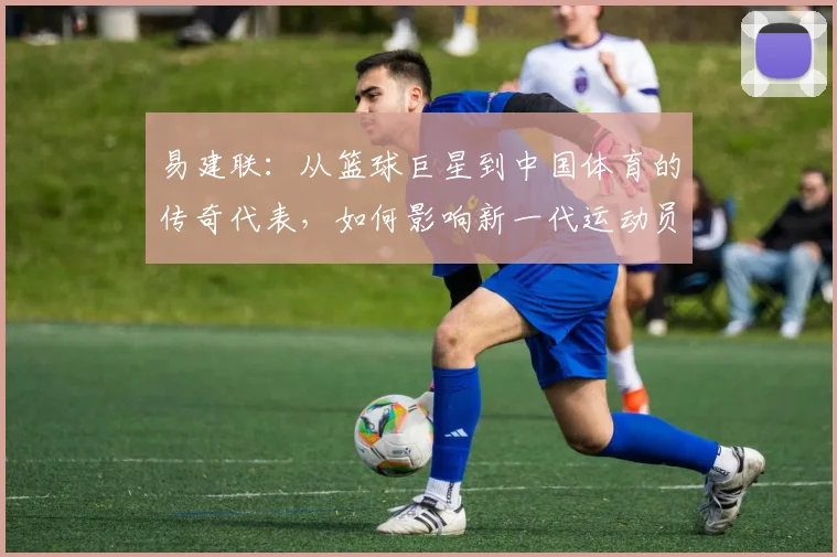 易建联：从篮球巨星到中国体育的传奇代表，如何影响新一代运动员成长之路