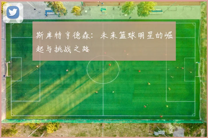 斯库特亨德森：未来篮球明星的崛起与挑战之路