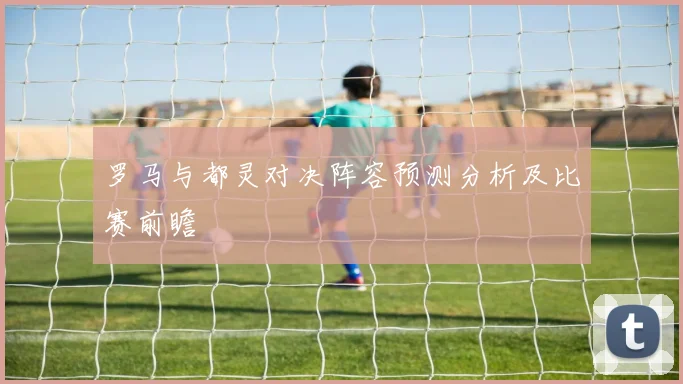 罗马与都灵对决阵容预测分析及比赛前瞻