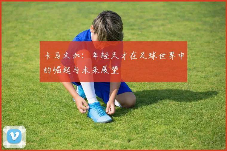 卡马文加：年轻天才在足球世界中的崛起与未来展望