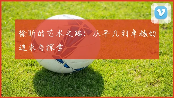 徐昕的艺术之路：从平凡到卓越的追求与探索