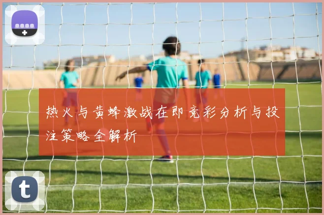 热火与黄蜂激战在即竞彩分析与投注策略全解析