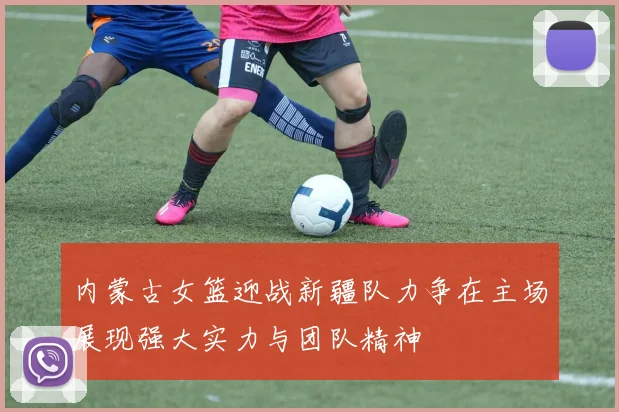 内蒙古女篮迎战新疆队力争在主场展现强大实力与团队精神